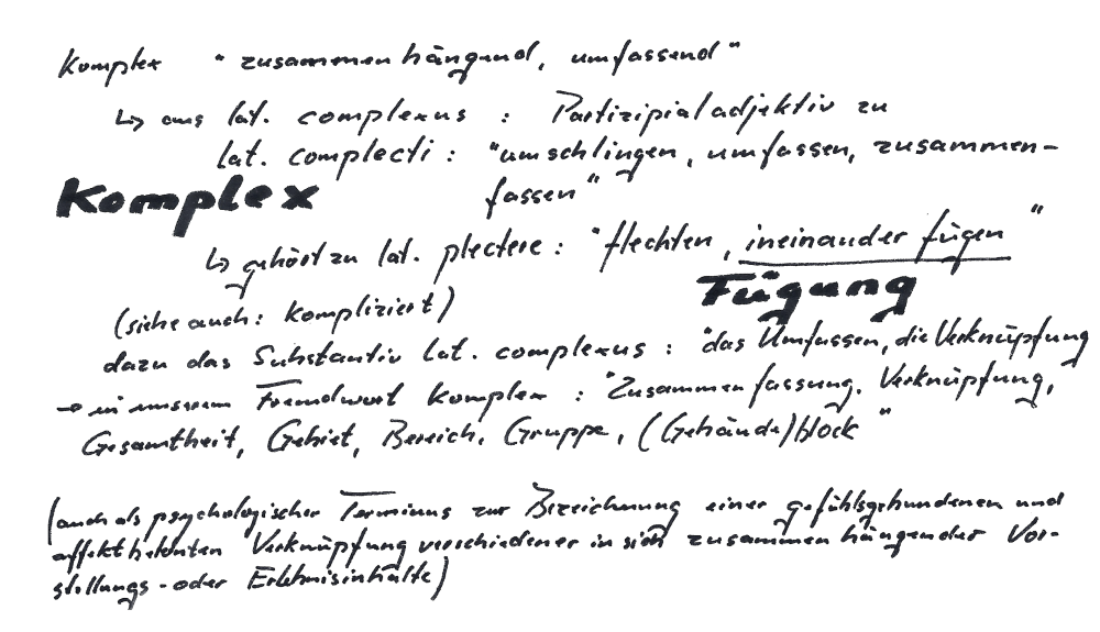 komplex, etmyologie: komplex 'zusammenhängend, umfassend'
								-> aus lat. complexus : Partizipialadjektiv zu lat. complecti: 'umschlingen, umfassen, zusammenfassen'|
								|KOMPLEX -> gehört zu lat. plectre: 'flechten, ineinanderfügen (siehe auch: kompliziert)'-> FÜGUNG|
								|dazu das Substantiv lat. complexus: 'das Umfassen, die Verknüpfung, Gesamtheit, Gebiet, Berreich, Gruppe, (Gebäude)block'|
								[auch als psychologischer Terminus zur Bezeichnung einer gefühlsgebundenen
								und affektbehafteten Verknüpfung verschiedener in sich zusammenhängeder Vorstellungs- oder Erlebnisinhalte]